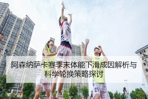 阿森纳萨卡赛季末体能下滑成因解析与科学轮换策略探讨