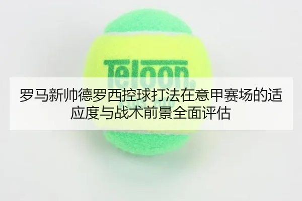 罗马新帅德罗西控球打法在意甲赛场的适应度与战术前景全面评估