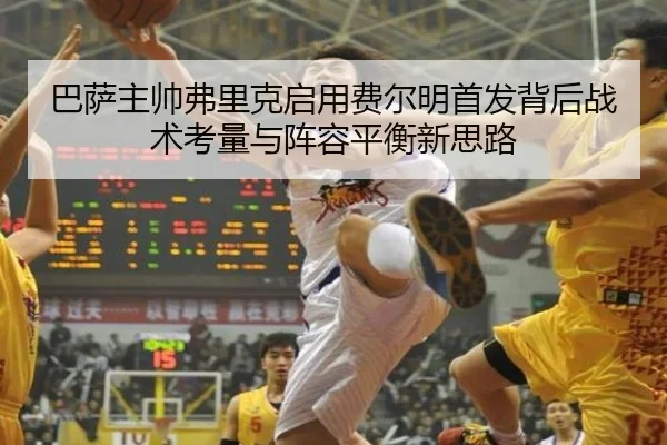 巴萨主帅弗里克启用费尔明首发背后战术考量与阵容平衡新思路