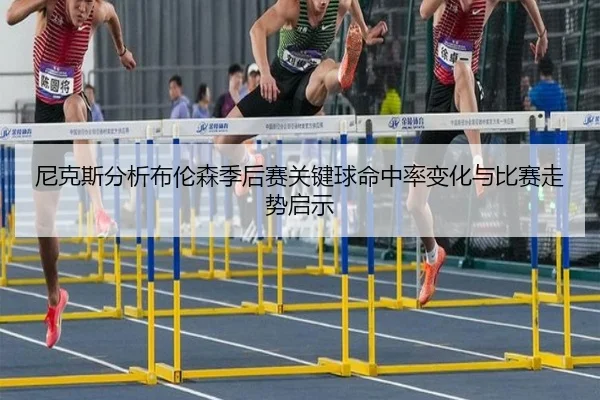 尼克斯分析布伦森季后赛关键球命中率变化与比赛走势启示
