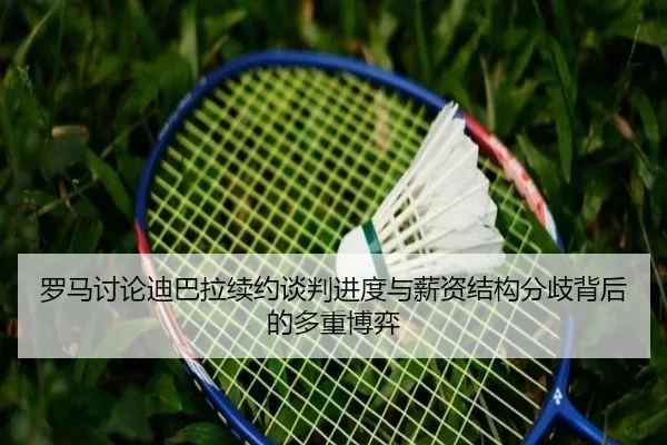 罗马讨论迪巴拉续约谈判进度与薪资结构分歧背后的多重博弈